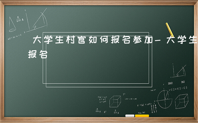 大学生村官如何报名参加-大学生村官 如何报名